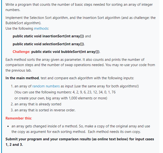 Write a program that counts the number of basic steps needed for sorting an array of integer
numbers.
Implement the Selection Sort algorithm, and the Insertion Sort algorithm (and as challenge: the
BubbleSort algorithm).
Use the following methods:
public static void insertionSort(int array[]) and
public static void selectionSort(int array[]).
Challenge: public static void bubbleSort(int array[]).
Each method sorts the array given as parameter. It also counts and prints the number of
comparison steps and the number of swap operations needed. You may re-use your code from
the previous lab.
In the main method, test and compare each algorithm with the following inputs:
1. an array of random numbers as input (use the same array for both algorithms!)
(You can use the following numbers: 4, 2, 9, 6, 23, 12, 34, 0, 1, 76
or create your own, big array with 1,000 elements or more)
2. an array that is already sorted
3. an array that is sorted in reverse order.
Remember this:
• an array gets changed inside of a method. So, make a copy of the original array and use
the copy as argument for each sorting method. Each method needs its own copy.
Submit your program and your comparison results (as online text below) for input cases
1, 2 and 3.
