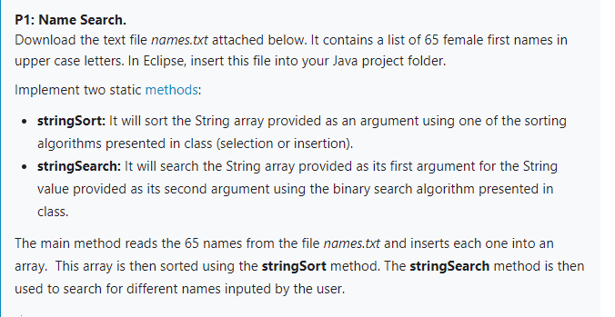 P1: Name Search.
Download the text file names.txt attached below. It contains a list of 65 female first names in
upper case letters. In Eclipse, insert this file into your Java project folder.
Implement two static methods:
• tringSort: It will sort the String array provided as an argument using one of the sorting
algorithms presented in class (selection or insertion).
• stringSearch: It will search the String array provided as its first argument for the String
value provided as its second argument using the binary search algorithm presented in
class.
The main method reads the 65 names from the file names.txt and inserts each one into an
array. This array is then sorted using the stringSort method. The stringSearch method is then
used to search for different names inputed by the user.
