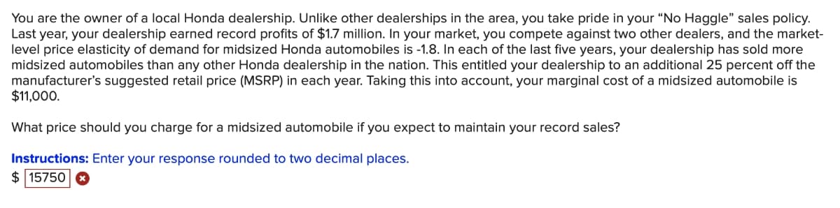 You are the owner of a local Honda dealership. Unlike other dealerships in the area, you take pride in your "No Haggle" sales policy.
Last year, your dealership earned record profits of $1.7 million. In your market, you compete against two other dealers, and the market-
level price elasticity of demand for midsized Honda automobiles is -1.8. In each of the last five years, your dealership has sold more
midsized automobiles than any other Honda dealership in the nation. This entitled your dealership to an additional 25 percent off the
manufacturer's suggested retail price (MSRP) in each year. Taking this into account, your marginal cost of a midsized automobile is
$11,000.
What price should you charge for a midsized automobile if you expect to maintain your record sales?
Instructions: Enter your response rounded to two decimal places.
$ 15750
