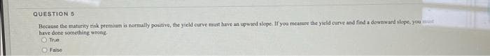 QUESTION5
Because the maturity risk premium is normally positive, the yield curve must have an upward slope If you measure the yield curve and find a downward slope, you must
have done something wrong
O True
OFaise
