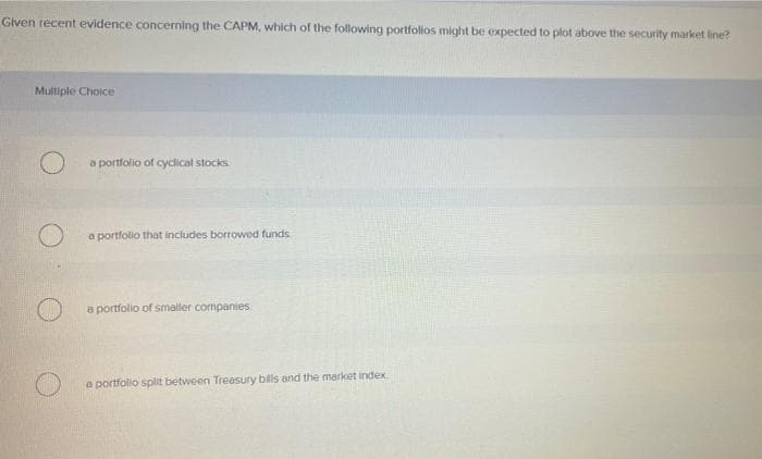 Given recent evidence concerning the CAPM, which of the following portfolios might be expected to plot above the security market line?
Multiple Choice
a portfolio of cyclical stocks
a portfolio that includes borrowed funds
a portfolio of smaller companies
a portfolio split between Treesury bils and the market index
