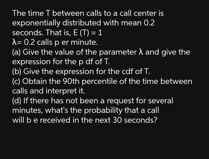 The time T between calls to a call center is
exponentially distributed with mean 0.2
seconds. That is, E (T) = 1
A= 0.2 calls p er minute.
(a) Give the value of the parameter A and give the
expression for the p df of T.
(b) Give the expression for the cdf of T.
(c) Obtain the 90th percentile of the time between
calls and interpret it.
(d) If there has not been a request for several
minutes, what's the probability that a call
will be received in the next 30 seconds?

