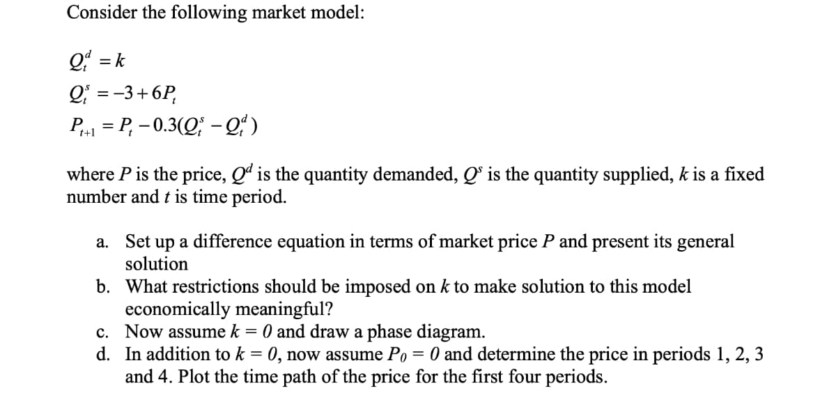 Consider the following market model:
Q = k
Q; = -3+6P,
P,1 = P, – 0.3(Q; –Qʻ )
where P is the price, Q is the quantity demanded, Qº is the quantity supplied, k is a fixed
number and t is time period.
a. Set up a difference equation in terms of market price P and present its general
solution
b. What restrictions should be imposed on k to make solution to this model
economically meaningful?
c. Now assume k
d. In addition to k = 0, now assume Po
and 4. Plot the time path of the price for the first four periods.
O and draw a phase diagram.
O and determine the price in periods 1, 2, 3
