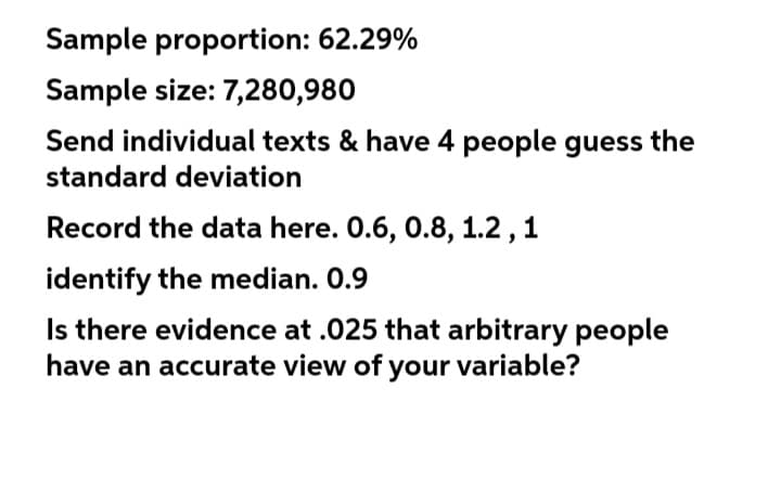 Sample proportion: 62.29%
Sample size: 7,280,980
Send individual texts & have 4 people guess the
standard deviation
Record the data here. 0.6, 0.8, 1.2, 1
identify the median. 0.9
Is there evidence at .025 that arbitrary people
have an accurate view of your variable?
