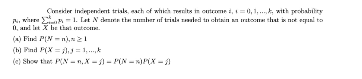 Consider independent trials, each of which results in outcome i, i = 0, 1, ..., k, with probability
Pi, where , Pi = 1. Let N denote the number of trials needed to obtain an outcome that is not equal to
0, and let X be that outcome.
(a) Find P(N = n),n > 1
%3D
(b) Find P(X = j),j = 1, ..., k
(c) Show that P(N = n, X = j) = P(N = n)P(X = j)
