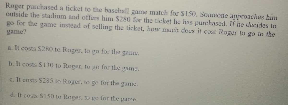 Roger purchased a ticket to the baseball game match for $150. Someone approaches him
outside the stadium and offers him $280 for the ticket he has purchased. If he decides to
go for the game instead of selling the ticket, how much does it cost Roger to go to the
game?
a. It costs $280 to Roger, to go for the game.
b. It costs $130 to Roger, to go for the game.
c. It costs S285 to Roger, to go for the game.
d. It costs $150 to Roger, to go for the game.
