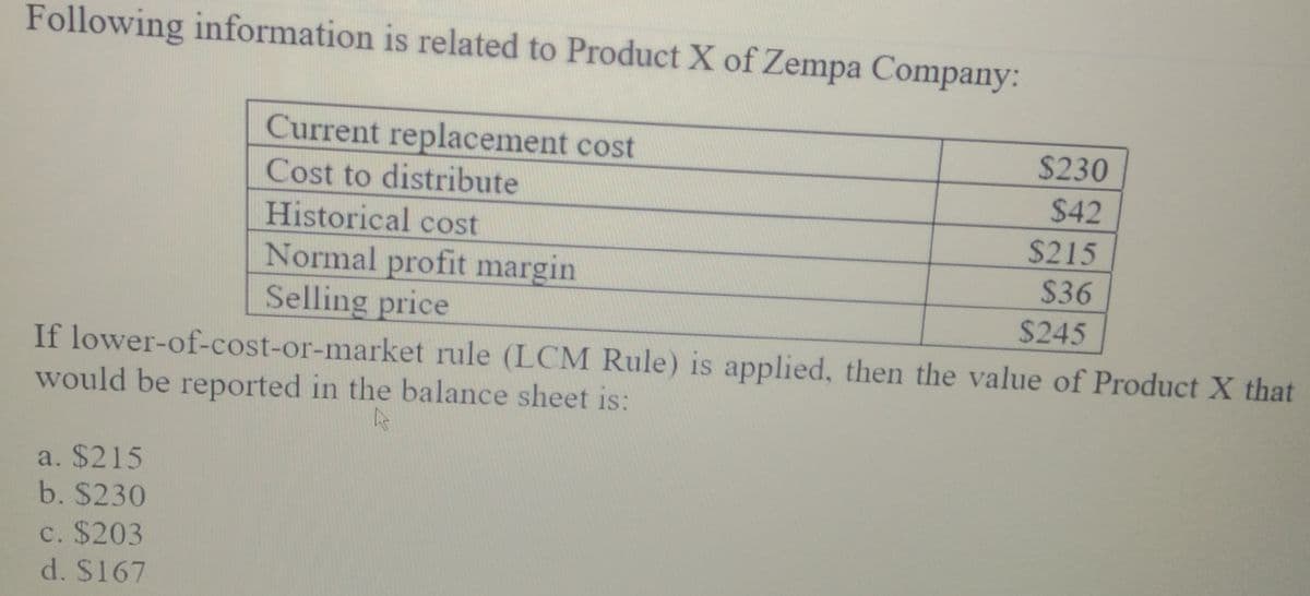 Following information is related to Product X of Zempa Company:
Current replacement cost
$230
Cost to distribute
$42
Historical cost
Normal profit margin
Selling price
$215
$36
$245
If lower-of-cost-or-market rule (LCM Rule) is applied, then the value of Product X that
would be reported in the balance sheet is:
a. $215
b. $230
C. $203
d. S167
