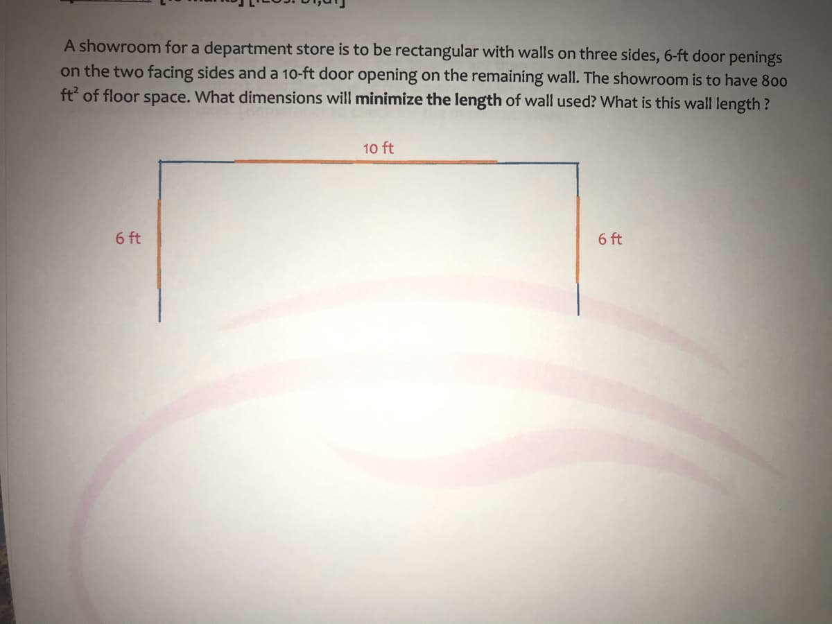 A showroom for a department store is to be rectangular with walls on three sides, 6-ft door penings
on the two facing sides and a 10-ft door opening on the remaining wall. The showroom is to have 800
ft of floor space. What dimensions will minimize the length of wall used? What is this wall length?
10 ft
6 ft
6 ft
