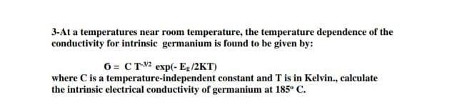 3-At a temperatures near room temperature, the temperature dependence of the
conductivity for intrinsic germanium is found to be given by:
6= CT2 exp(- Eg /2KT)
where C is a temperature-independent constant and T is in Kelvin., calculate
the intrinsic electrical conductivity of germanium at 185° C.
