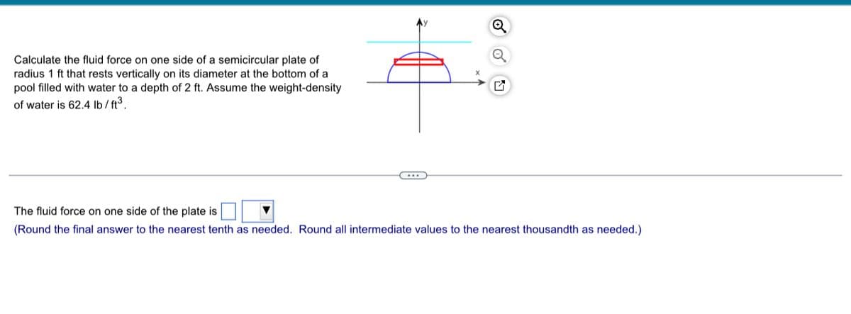 Calculate the fluid force on one side of a semicircular plate of
radius 1 ft that rests vertically on its diameter at the bottom of a
pool filled with water to a depth of 2 ft. Assume the weight-density
of water is 62.4 lb/ft³.
Q
The fluid force on one side of the plate is
(Round the final answer to the nearest tenth as needed. Round all intermediate values to the nearest thousandth as needed.).