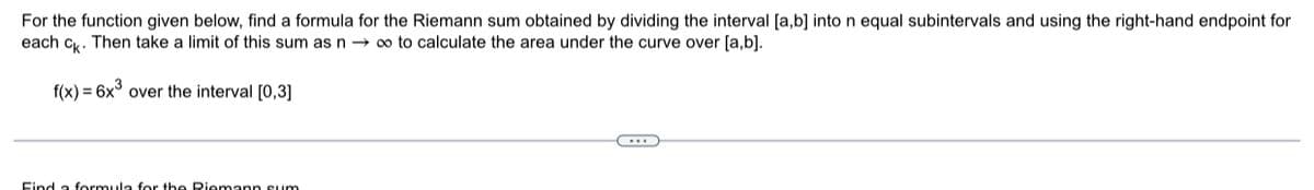 For the function given below, find a formula for the Riemann sum obtained by dividing the interval [a,b] into n equal subintervals and using the right-hand endpoint for
each ck. Then take a limit of this sum as n→ ∞ to calculate the area under the curve over [a,b].
f(x) = 6x³ over the interval [0,3]
Find a formula for the Riemann sum