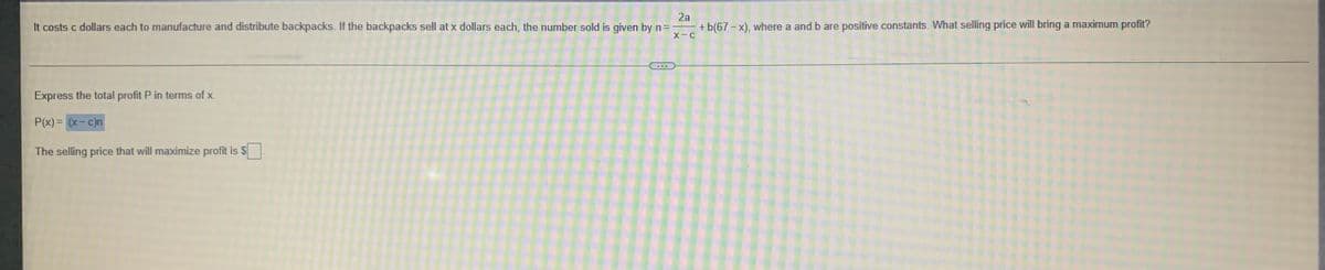 2a
It costs c dollars each to manufacture and distribute backpacks. If the backpacks sell at x dollars each, the number sold is given by n =
+ b(67-x), where a and b are positive constants. What selling price will bring a maximum profit?
X-C
Express the total profit P in terms of x.
P(x) = (x-c)n
The selling price that will maximize profit is