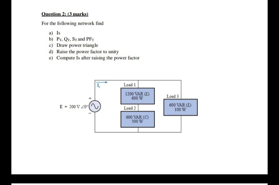 Question 2: (3 marks)
For the following network find
a) Is
b) Pr, QT, ST and PFT
c) Draw power triangle
d) Raise the power factor to unity
e) Compute Is after raising the power factor
Load 1
1200 VAR (L)
600 W
Load 3
E = 200 V Z0°
600 VAR (L)
100 W
Load 2
600 VAR (C)
500 W
