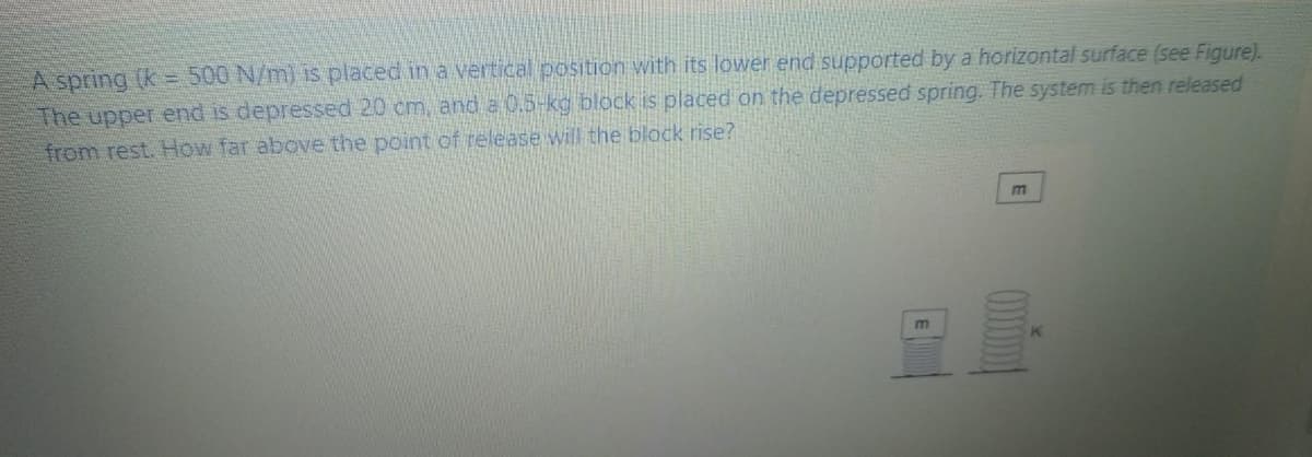 A spring (k = 500 N/m) is placed in a vertical position with its lower end supported by a horizontal surface (see Figure).
The upper end is depressed 20 cm, and a 0.5-kg block is placed on the depressed spring. The system is then released
from rest. How far aboe the point of release will the block rise?
