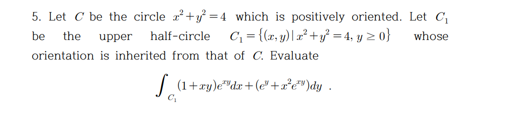 5. Let C be the circle x? +y} = 4_which is positively oriented. Let C,
be
the
half-circle
C; = {(x, y)| x² +y = 4, y > 0}
whose
upper
orientation is inherited from that of C. Evaluate
| (1+xy)e"dx +(e"+x*e"")dy .
2 ry
