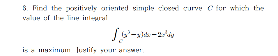 6. Find the positively oriented simple closed curve C for which the
value of the line integral
(y³ – y)dx– 2a°dy
-
C
is a maximum. Justify your answer.
