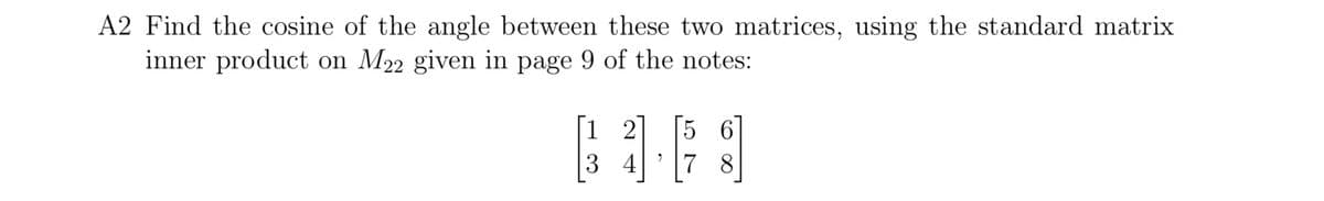 A2 Find the cosine of the angle between these two matrices, using the standard matrix
inner product on M22 given in page 9 of the notes:
[1 2
5 6
3 4
7 8
