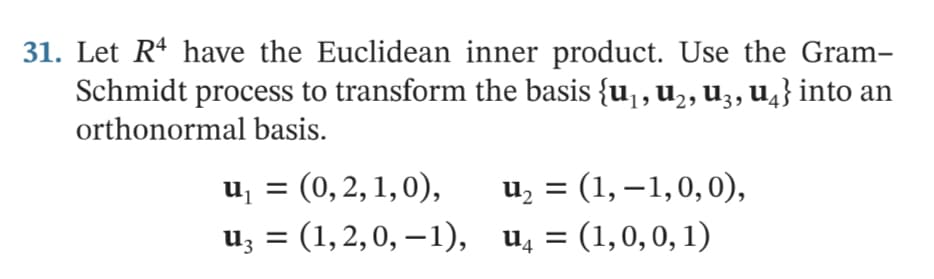 31. Let Rª have the Euclidean inner product. Use the Gram-
Schmidt process to transform the basis {u, u2, u3, u̟} into an
orthonormal basis.
u, = (0, 2, 1,0),
u; = (1, 2,0, –1), u, = (1,0,0, 1)
u, = (1, – 1,0, 0),
