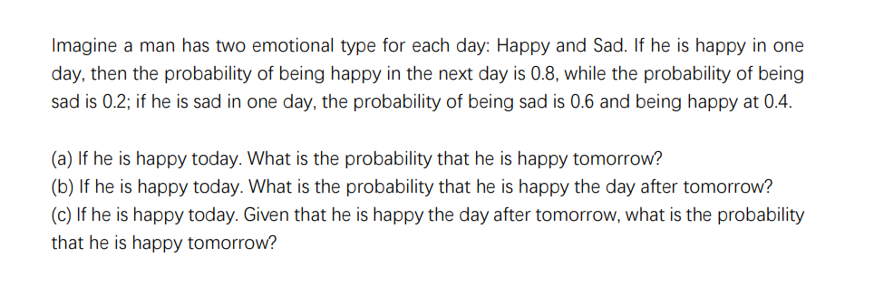 Imagine a man has two emotional type for each day: Happy and Sad. If he is happy in one
day, then the probability of being happy in the next day is 0.8, while the probability of being
sad is 0.2; if he is sad in one day, the probability of being sad is 0.6 and being happy at 0.4.
(a) If he is happy today. What is the probability that he is happy tomorrow?
(b) If he is happy today. What is the probability that he is happy the day after tomorrow?
(c) If he is happy today. Given that he is happy the day after tomorrow, what is the probability
that he is happy tomorrow?
