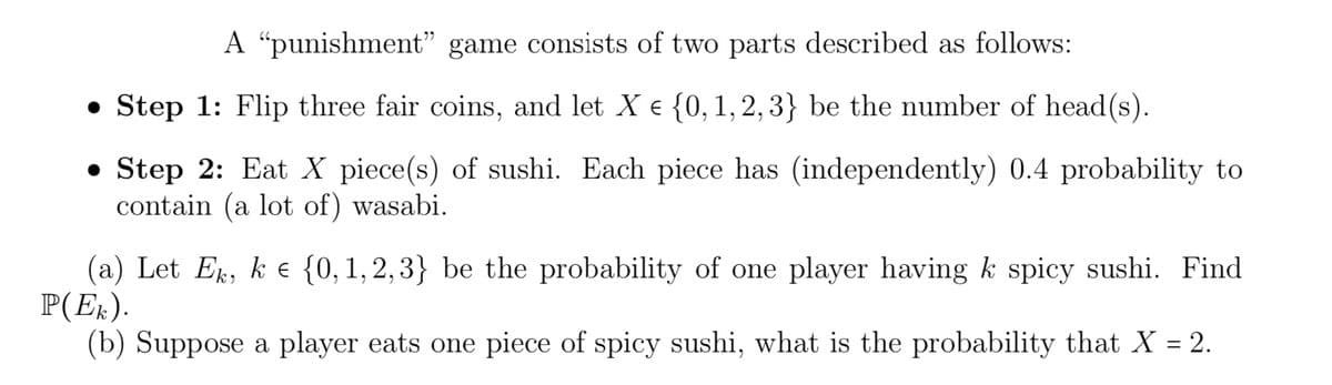 A "punishment" game consists of two parts described as follows:
• Step 1: Flip three fair coins, and let X e {0,1,2,3} be the number of head(s).
• Step 2: Eat X piece(s) of sushi. Each piece has (independently) 0.4 probability to
contain (a lot of) wasabi.
(a) Let Ek, k e {0,1, 2,3} be the probability of one player having k spicy sushi. Find
P(Ek).
(b) Suppose a player eats one piece of spicy sushi, what is the probability that X = 2.
%3D
