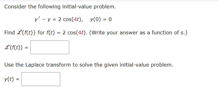 Consider the following initial-value problem.
y' - y = 2 cos(4t), y(0) = 0
Find L{f(t)} for f(t) = 2 cos(4t). (Write your answer as a function of s.)
L(f(t)) =
=
Use the Laplace transform to solve the given initial-value problem.
y(t) =