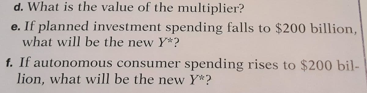 d. What is the value of the multiplier?
e. If planned investment spending falls to $200 billion,
what will be the new Y*?
f. If autonomous consumer spending rises to $200 bil-
lion, what will be the new Y*?
