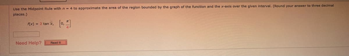 Use the Midpoint Rule with n- 4 to approximate the area of the reglon bounded by the graph of the function and the x-axis over the given Interval. (Round your answer to three decimal
places.)
f(x) = 2 tan x,
Need Help?
Read It
