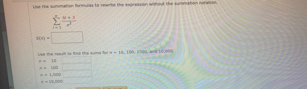 Use the summation formulas to rewrite the expression without the summation notation.
4i + 3
n2
i = 1
S(n) =
Use the result to find the sums for n = 10, 100, 1000, and 10,000.
n =
10
n =
100
n = 1,000
n = 10,000
