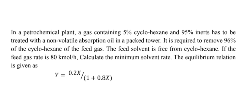 In a petrochemical plant, a gas containing 5% cyclo-hexane and 95% inerts has to be
treated with a non-volatile absorption oil in a packed tower. It is required to remove 96%
of the cyclo-hexane of the feed gas. The feed solvent is free from cyclo-hexane. If the
feed gas rate is 80 kmol/h, Calculate the minimum solvent rate. The equilibrium relation
is given as
Y = 0.2X
^/
(1 + 0.8X)
