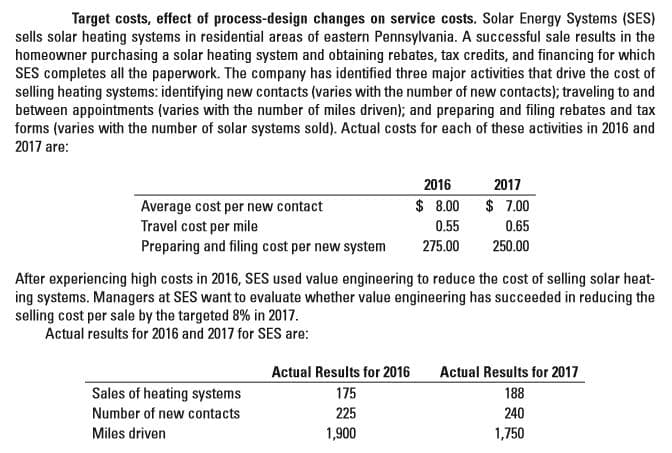 Target costs, effect of process-design changes on service costs. Solar Energy Systems (SES)
sells solar heating systems in residential areas of eastern Pennsylvania. A successful sale results in the
homeowner purchasing a solar heating system and obtaining rebates, tax credits, and financing for which
SES completes all the paperwork. The company has identified three major activities that drive the cost of
selling heating systems: identifying new contacts (varies with the number of new contacts); traveling to and
between appointments (varies with the number of miles driven); and preparing and filing rebates and tax
forms (varies with the number of solar systems sold). Actual costs for each of these activities in 2016 and
2017 are:
2016
2017
$ 8.00
$ 7.00
Average cost per new contact
Travel cost per mile
Preparing and filing cost per new system
0.55
0.65
275.00
250.00
After experiencing high costs in 2016, SES used value engineering to reduce the cost of selling solar heat-
ing systems. Managers at SES want to evaluate whether value engineering has succeeded in reducing the
selling cost per sale by the targeted 8% in 2017.
Actual results for 2016 and 2017 for SES are:
Actual Results for 2016
Actual Results for 2017
Sales of heating systems
175
188
Number of new contacts
225
240
Miles driven
1,900
1,750
