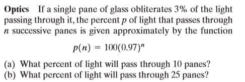Optics If a single pane of glass obliterates 3% of the light
passing through it, the percent p of light that passes through
n successive panes is given approximately by the function
p(n) = 100(0.97)"
(a) What percent of light will pass through 10 panes?
(b) What percent of light will pass through 25 panes?
