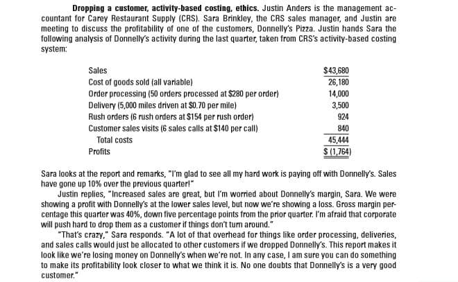 Dropping a customer, activity-based costing, ethics. Justin Anders is the management ac-
countant for Carey Restaurant Supply (CRS). Sara Brinkley, the CRS sales manager, and Justin are
meeting to discuss the profitability of one of the customers, Donnelly's Pizza. Justin hands Sara the
following analysis of Donnelly's activity during the last quarter, taken from CRS's activity-based costing
system:
Sales
$43,680
Cost of goods sold (all variable)
26,180
14,000
Order processing (50 orders processed at $280 per order)
Delivery (5,000 miles driven at $0.70 per mile)
3,500
Rush orders (6 rush orders at $154 per rush order)
Customer sales visits (6 sales calls at $140 per call)
924
840
Total costs
45,444
Profits
$ (1,764)
Sara looks at the report and remarks, "I'm glad to see all my hard work is paying off with Donnelly's. Sales
have gone up 10% over the previous quarter!"
Justin replies, "Increased sales are great, but I'm worried about Donnelly's margin, Sara. We were
showing a profit with Donnelly's at the lower sales level, but now we're showing a loss. Gross margin per-
centage this quarter was 40%, down five percentage points from the prior quarter. I'm afraid that corporate
will push hard to drop them as a customer if things don't turn around."
"That's crazy," Sara responds. "A lot of that overhead for things like order processing, deliveries,
and sales calls would just be allocated to other customers if we dropped Donnelly's. This report makes it
look like we're losing money on Donnelly's when we're not. In any case, I am sure you can do something
to make its profitability look closer to what we think it is. No one doubts that Donnelly's is a very good
customer."
