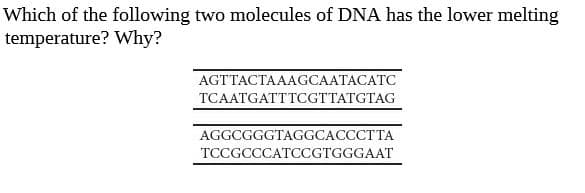 Which of the following two molecules of DNA has the lower melting
temperature? Why?
AGTTACTAAAGCAATACATC
TCAATGATTTCGTTATGTAG
AGGCGGGTAGGCACCCTTA
TCCGCCCATCCGTGGGAAT
