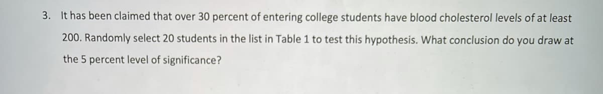 3. It has been claimed that over 30 percent of entering college students have blood cholesterol levels of at least
200. Randomly select 20 students in the list in Table 1 to test this hypothesis. What conclusion do you draw at
the 5 percent level of significance?
