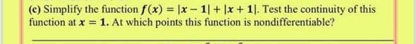 (c) Simplify the function f(x) = |x - 1| + |x+ 1|. Test the continuity of this
function at x = 1. At which points this function is nondifferentiable?
