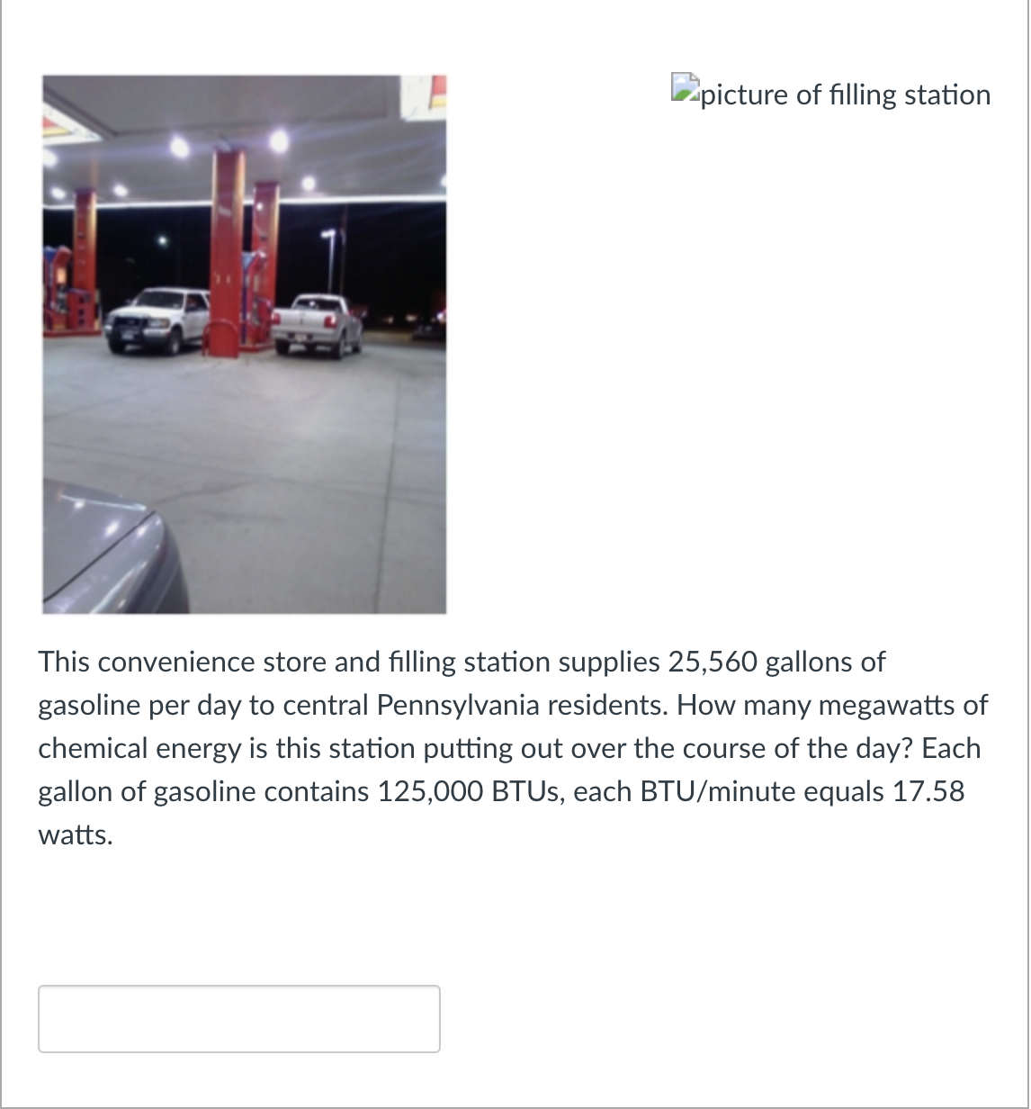 picture of filling station
This convenience store and filling station supplies 25,560 gallons of
gasoline per day to central Pennsylvania residents. How many megawatts of
chemical energy is this station putting out over the course of the day? Each
gallon of gasoline contains 125,000 BTUS, each BTU/minute equals 17.58
watts.

