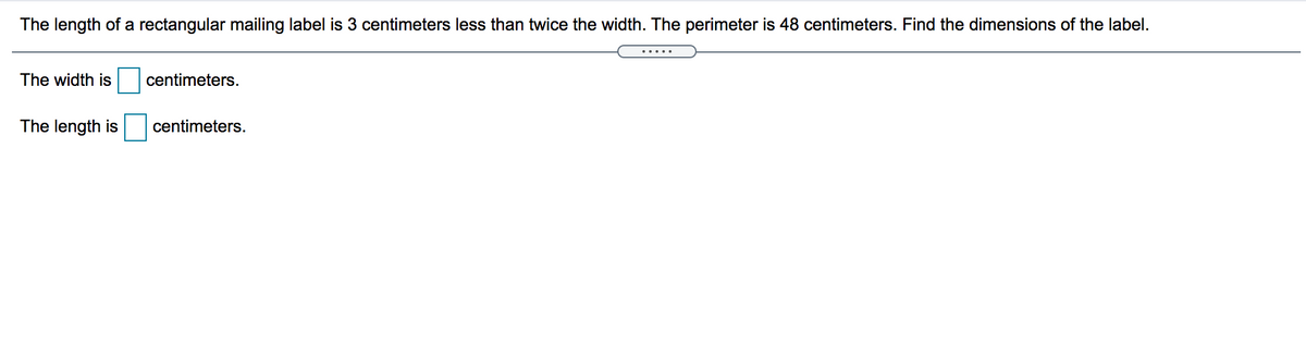 The length of a rectangular mailing label is 3 centimeters less than twice the width. The perimeter is 48 centimeters. Find the dimensions of the label.
.....
The width is
centimeters.
The length is
centimeters.
