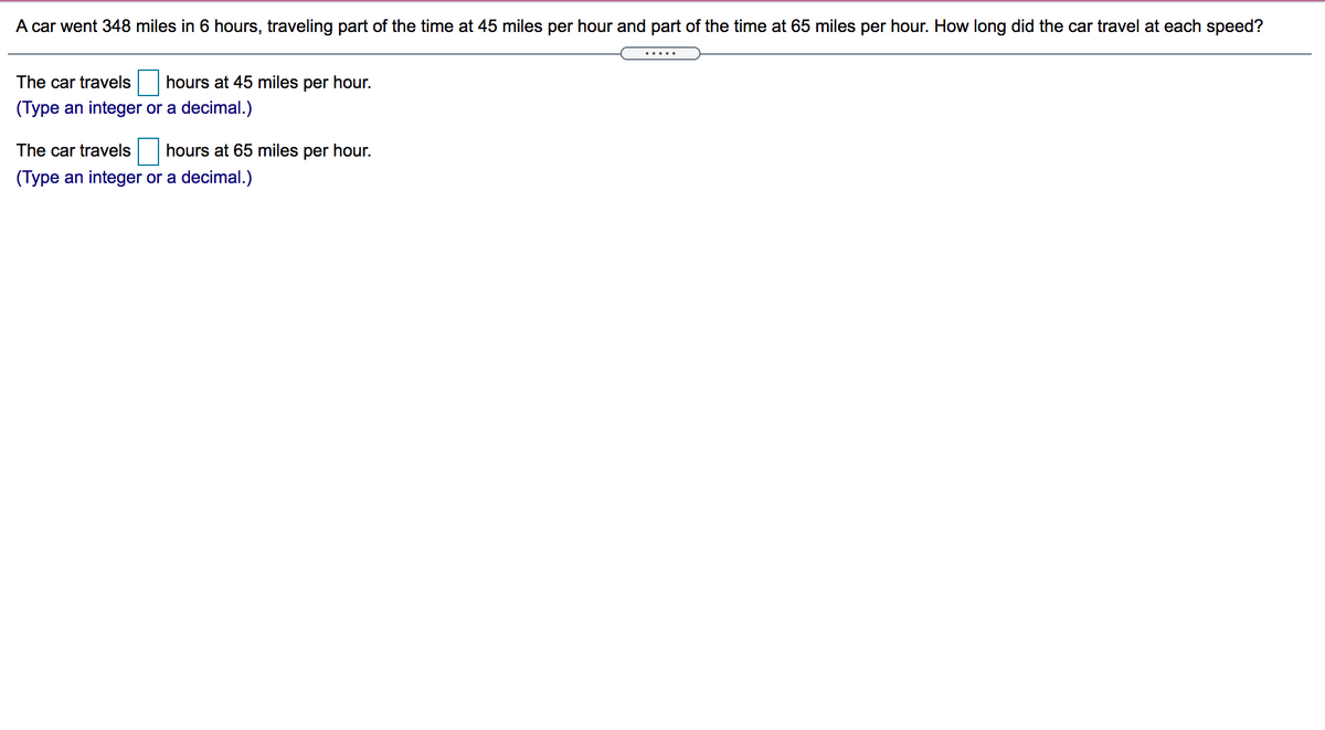 A car went 348 miles in 6 hours, traveling part of the time at 45 miles per hour and part of the time at 65 miles per hour. How long did the car travel at each speed?
The car travels hours at 45 miles per hour.
(Type an integer or a decimal.)
The car travels
hours at 65 miles per hour.
(Type an integer or a decimal.)
