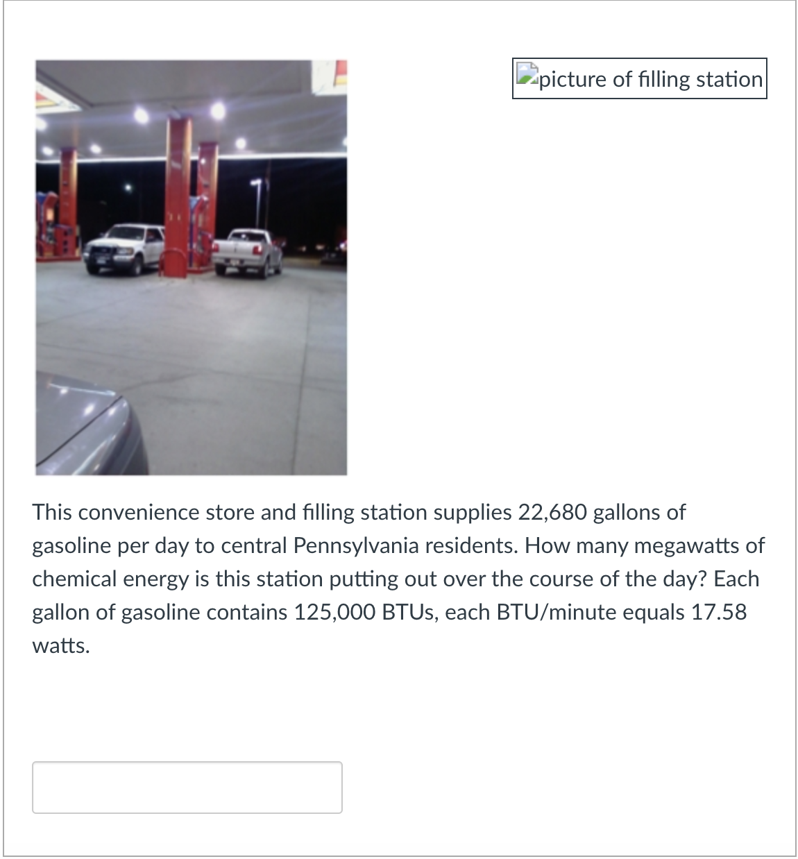 picture of filling station
This convenience store and filling station supplies 22,680 gallons of
gasoline per day to central Pennsylvania residents. How many megawatts of
chemical energy is this station putting out over the course of the day? Each
gallon of gasoline contains 125,000 BTUS, each BTU/minute equals 17.58
watts.
