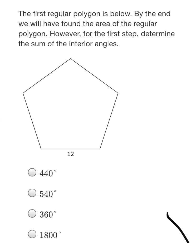 The first regular polygon is below. By the end
we will have found the area of the regular
polygon. However, for the first step, determine
the sum of the interior angles.
12
440°
540°
360°
O 1800°
