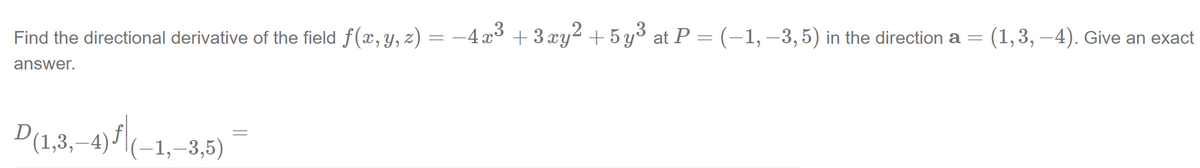 Find the directional derivative of the field f(x,y, z) = -4x³ + 3 xy² + 5 y³ at P = (-1, –3,5) in the direction a = (1,3, –4). Give an exact
answer.
D(1,3,–4)f|(-1,–3,5)
