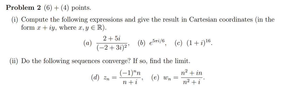 Problem 2 (6)+ (4) points.
(i) Compute the following expressions and give the result in Cartesian coordinates (in the
form x + iy, where x, y
E R).
2+ 5i
(a)
(-2+3i)²’
(b) e5ri/6, (c) (1+i)16.
(ii) Do the following sequences converge? If so, find the limit.
(-1)"п
n2 + in
(d) zn
(e) Wn
n +i
n2 + i
