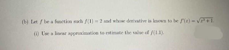 (b) Let f be a function such f (1) = 2 and whose derivative is known to be f'(r) = VT+1.
(i) Use a linear approximation to estimate the value of f(1.1).

