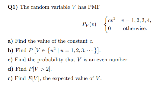 Q1) The random variable V has PMF
Pv (v) =
cu² v 1, 2, 3, 4,
otherwise.
a) Find the value of the constant c.
b) Find P [V = {u² | u = 1, 2, 3, ... }].
c) Find the probability that V is an even number.
d) Find P[V> 2].
c) Find E[V], the expected value of V.