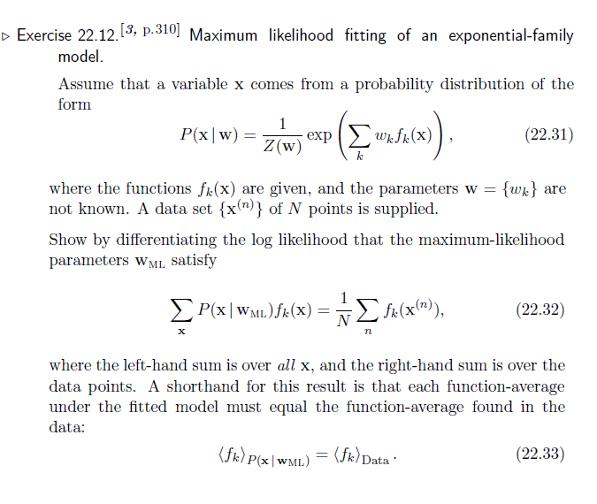 ▷ Exercise 22.12. [3, p.310] Maximum likelihood fitting of an exponential-family
model.
Assume that a variable x comes from a probability distribution of the
form
P(x|w) =
=
1
Z(w)
where the functions f(x) are given, and the parameters w =
not known. A data set {x)} of N points is supplied.
X
-exp (Σ wk.fk (x)
k
ΣP(X|WML.) fk (X) = Σ fix(x(")),
n
(fk) p
Show by differentiating the log likelihood that the maximum-likelihood
parameters WML satisfy
+(x)).
P(x|WML)
=
where the left-hand sum is over all x, and the right-hand sum is over the
data points. A shorthand for this result is that each function-average
under the fitted model must equal the function-average found in the
data:
(fk) Data
(22.31)
▪
= {wk} are
(22.32)
(22.33)