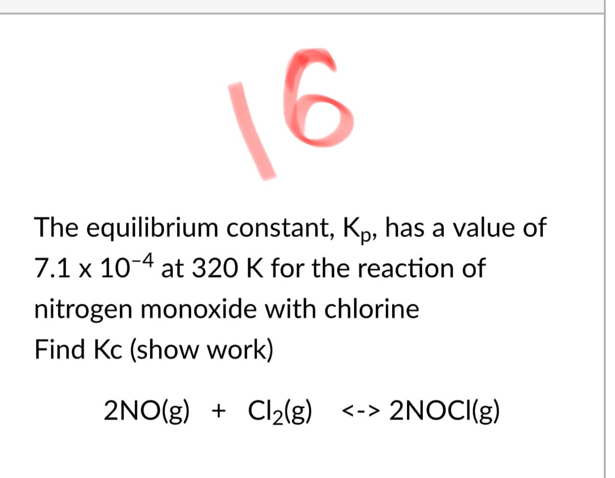 16
The equilibrium constant, Kp, has a value of
7.1 x 10-4 at 320 K for the reaction of
nitrogen monoxide with chlorine
Find Kc (show work)
2NO(g) + Cl2(g) <-> 2NOCI(g)
