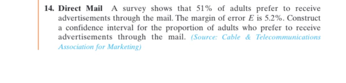 14. Direct Mail A survey shows that 51% of adults prefer to receive
advertisements through the mail. The margin of error E is 5.2%. Construct
a confidence interval for the proportion of adults who prefer to receive
advertisements through the mail. (Source: Cable & Telecommunications
Association for Marketing)
