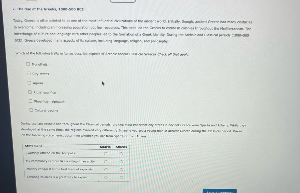 2. The rise of the Greeks, 1000-500 BCE
Today, Greece is often pointed to as one of the most influential civilizations of the ancient world. Initially, though, ancient Greece had many obstacles
to overcome, including an increasing population but few resources. This need led the Greeks to establish colonies throughout the Mediterranean. The
Interchange of culture and language with other peoples led to the formation of a Greek identity. During the Archaic and Classical periods (1000-500
BCE), Greece developed many aspects of its culture, including language, religion, and philosophy.
Which of the following traits or terms describe aspects of Archaic and/or Classical Greece? Check all that apply.
Monotheism
City-states
Agoras
Ritual sacrifice
Phoenician alphabet
Cultural decline
During the late Archaic and throughout the Classical periods, the two most important city-states in ancient Greece were Sparta and Athens. While they
developed at the same time, the regions evolved very differently. Imagine you are a young man in ancient Greece during the Classical period. Based
on the following statements, determine whether you are from Sparta or from Athens.
Statement
I worship Athena on the Acropolis.
My community is more like a village than a city.
Military conquest is the best form of expansion.
Creating colonies is a great way to expand.
Sparta
O
O
O
O
Athens
O
O
O
O
Save & Continuo