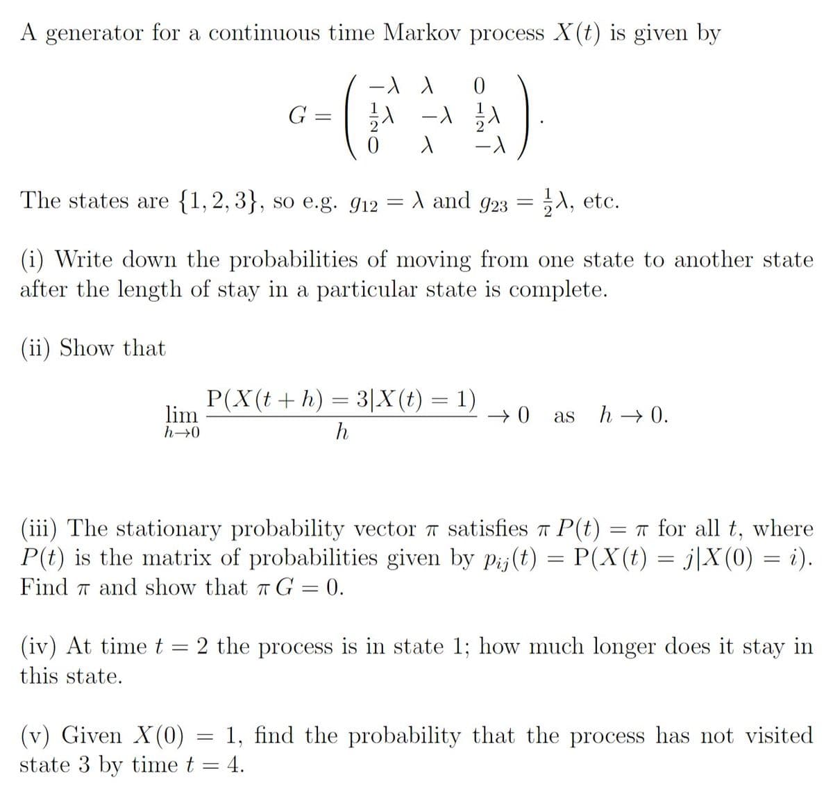 A generator for a continuous time Markov process X(t) is given by
G
The states are {1, 2, 3}, so e.g. g12 = A and g23 = A, etc.
(i) Write down the probabilities of moving from one state to another state
after the length of stay in a particular state is complete.
(ii) Show that
P(X(t + h) = 3|X(t) = 1)
lim
h→0
as
h → 0.
h
(iii) The stationary probability vector T satisfies T P(t)
P(t) is the matrix of probabilities given by pij(t) = P(X(t) = j|X (0) = i).
Find 7 and show that a G = 0.
= T for all t, where
(iv) At time t = 2 the process is in state 1; how much longer does it stay in
this state.
(v) Given X(0) = 1, find the probability that the process has not visited
state 3 by time t = 4.

