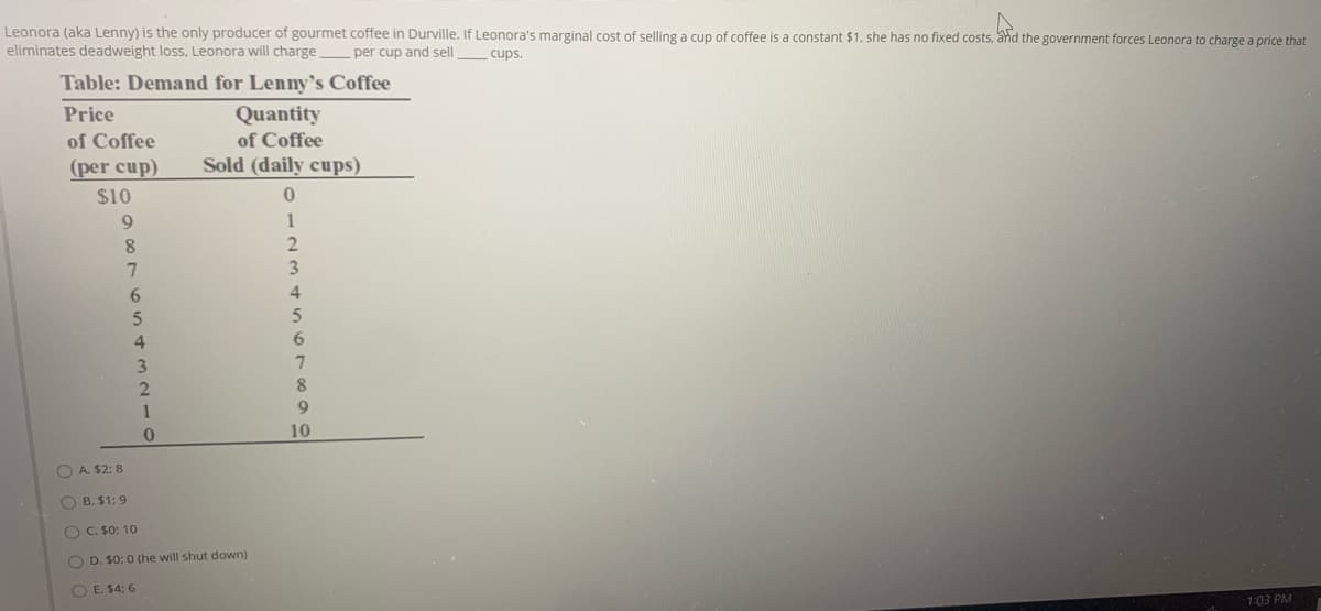 Leonora (aka Lenny) is the only producer of gourmet coffee in Durville. If Leonora's marginal cost of selling a cup of coffee is a constant $1, she has no fixed costs, and the government forces Leonora to charge a price that
eliminates deadweight loss, Leonora will charge
per cup and sell
cups
Table: Demand for Lenny's Coffee
Price
Quantity
of Coffee
of Coffee
(per cup)
Sold (daily cups)
$10
8.
3.
6.
6.
1
10
O A. $2: 8
O B. $1: 9
O C. 50: 10
O D. $0: 0 (he will shut down)
O E. $4: 6
1:03 PM
